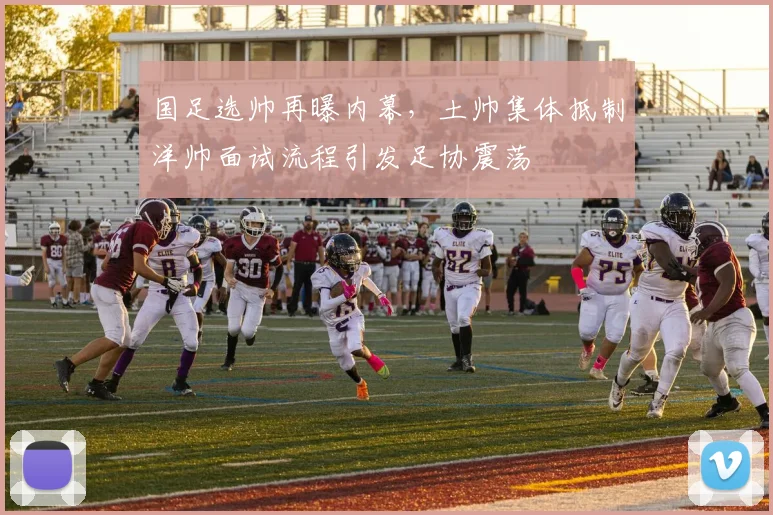 国足选帅再曝内幕,土帅集体抵制洋帅面试流程引发足协震荡