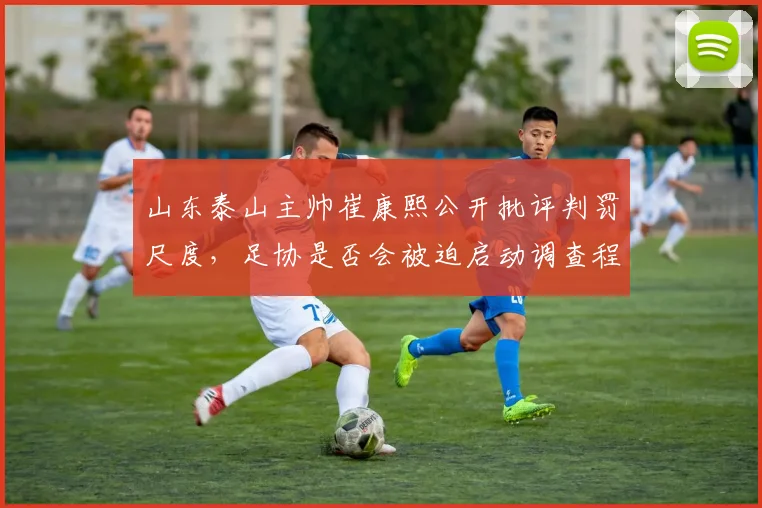 山东泰山主帅崔康熙公开批评判罚尺度,足协是否会被迫启动调查程序?