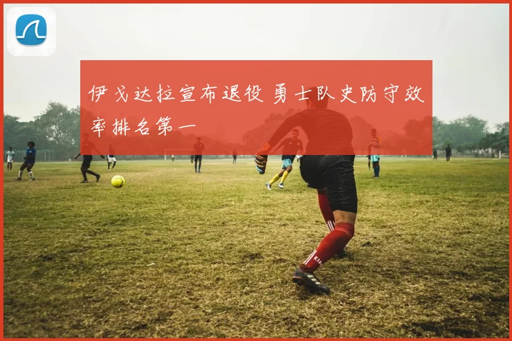 伊戈达拉宣布退役 勇士队史防守效率排名第一