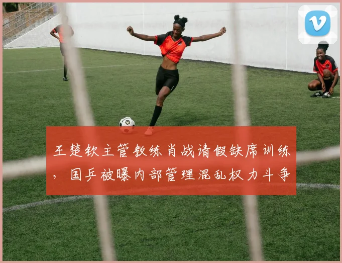 王楚钦主管教练肖战请假缺席训练，国乒被曝内部管理混乱权力斗争
