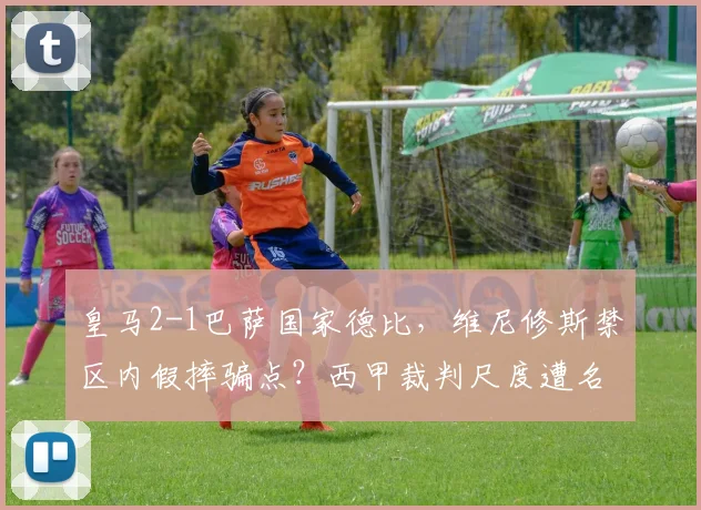 皇马2-1巴萨国家德比，维尼修斯禁区内假摔骗点？西甲裁判尺度遭名宿集体炮轰