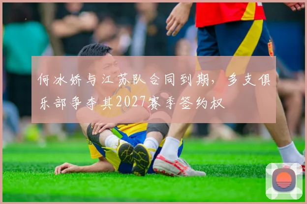 何冰娇与江苏队合同到期，多支俱乐部争夺其2027赛季签约权