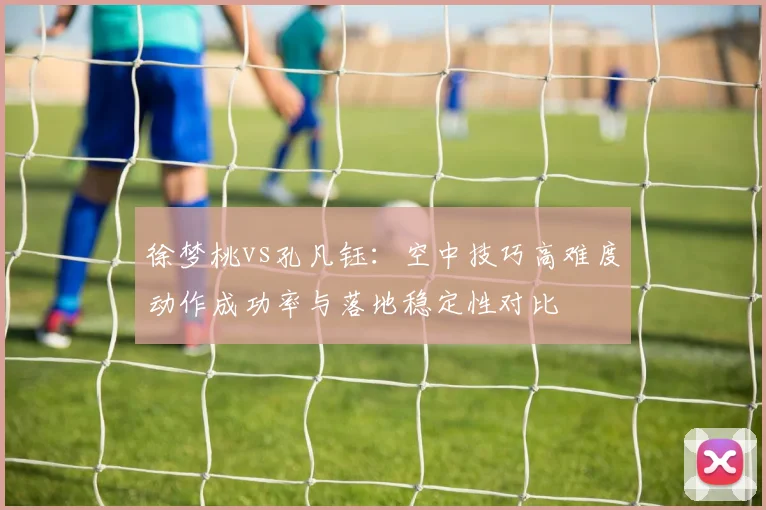 徐梦桃vs孔凡钰：空中技巧高难度动作成功率与落地稳定性对比