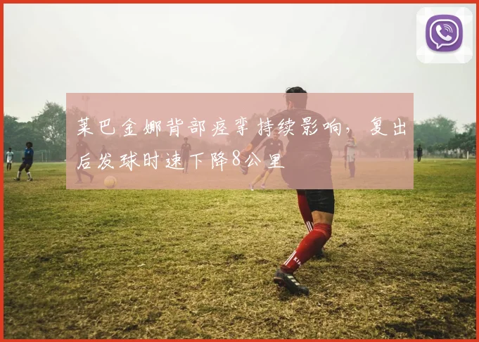莱巴金娜背部痉挛持续影响，复出后发球时速下降8公里