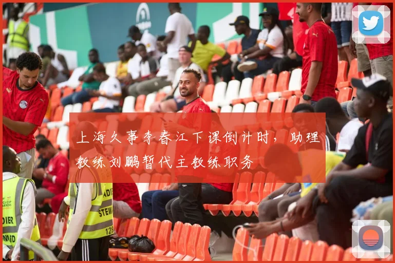 上海久事李春江下课倒计时,助理教练刘鹏暂代主教练职务